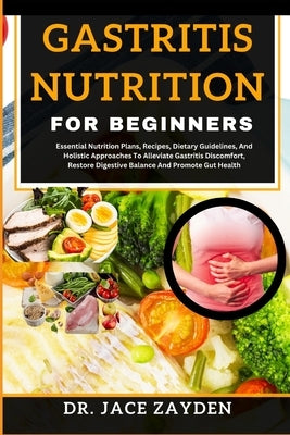 Gastritis Nutrition for Beginners: Essential Nutrition Plans, Recipes, Dietary Guidelines, And Holistic Approaches To Alleviate Gastritis Discomfort, by Zayden, Jace