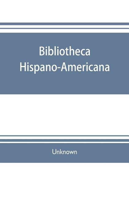 Bibliotheca hispano-americana. A catalogue of Spanish books printed in Mexico, Guatemala, Honduras, the Antilles, Venezuela, Columbia, Ecuador, Peru, by Unknown