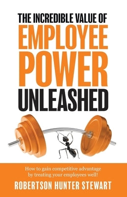 The Incredible Value of Employee Power: Unleashed How to gain competitive advantage by treating your employees well! by Stewart, Robertson Hunter