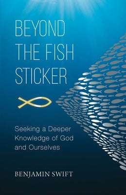 Beyond the Fish Sticker: Seeking a Deeper Knowledge of God and Ourselves by Swift, Benjamin