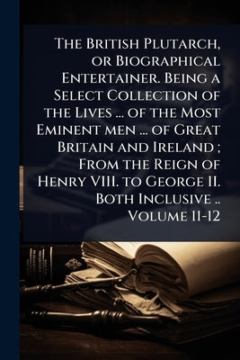 The British Plutarch, or Biographical Entertainer. Being a Select Collection of the Lives ... of the Most Eminent men ... of Great Britain and Ireland by 