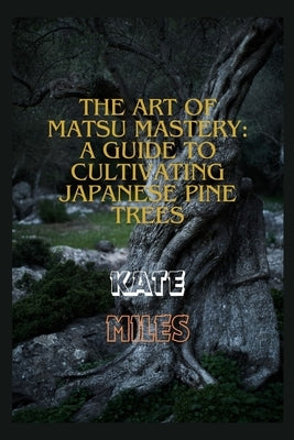 The Art of Matsu Mastery: A Guide to Cultivating Japanese Pine Trees: Cultivating Japanese Matsu Trees: A Harmonious Journey into Bonsai Mastery by Miles, Kate