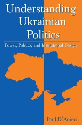 Understanding Ukrainian Politics: Power, Politics, and Institutional Design: Power, Politics, and Institutional Design by D'Anieri, Paul