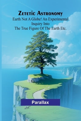 Zetetic Astronomy: Earth not a globe! An experimental inquiry into the true figure of the earth etc. by Parallax