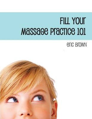 Fill Your Massage Practice 101: A Step-by-Step Guide to Creating a Successful Massage Business by Brown, Eric G.