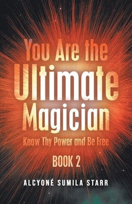 You Are The Ultimate Magician: Know Thy Power and Be Free by Alcyone Sumila Starr
