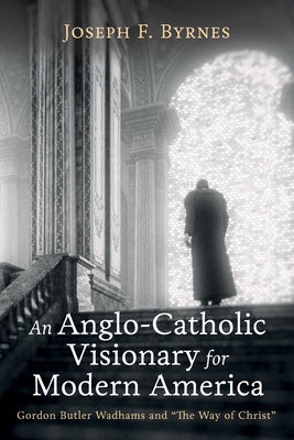 An Anglo-Catholic Visionary for Modern America: Gordon Butler Wadhams and "The Way of Christ" by Byrnes, Joseph F.