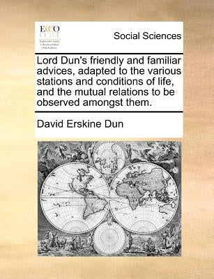 Lord Dun's Friendly and Familiar Advices, Adapted to the Various Stations and Conditions of Life, and the Mutual Relations to Be Observed Amongst Them by Dun, David Erskine