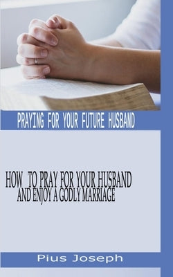 Praying for My Future Husband: How to Pray for Your Husband and Enjoy A Godly Marriage by Joseph, Pius