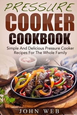 Pressure Cooker Cookbook - Simple And Delicious Pressure Cooker Recipes For The Whole Family by Web, John