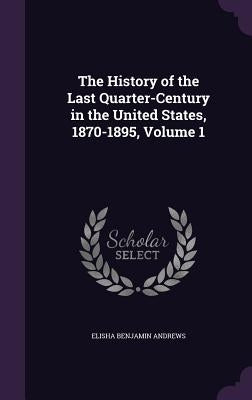 The History of the Last Quarter-Century in the United States, 1870-1895, Volume 1 by Andrews, Elisha Benjamin