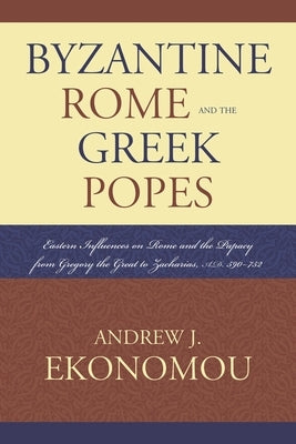 Byzantine Rome and the Greek Popes: Eastern Influences on Rome and the Papacy from Gregory the Great to Zacharias, A.D. 590-752 by Ekonomou, Andrew J.