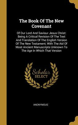 The Book Of The New Covenant: Of Our Lord And Saviour Jesus Christ: Being A Critical Revision Of The Text And Translation Of The English Version Of by Anonymous