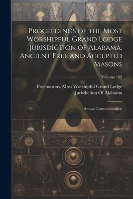 Proceedings of the Most Worshipful Grand Lodge Jurisdiction of Alabama, Ancient Free and Accepted Masons: Annual Communication; Volume 102 by Freemasons Most Worshipful Grand Lodge