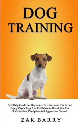 Dog Training Self Help Guide For Beginners To Understand The Art of Puppy Psychology And Pet Behavior Revolution For Socialization, Discipline And Agg by Barry, Zak