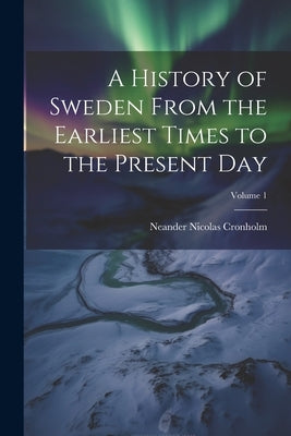 A History of Sweden From the Earliest Times to the Present Day; Volume 1 by Cronholm, Neander Nicolas
