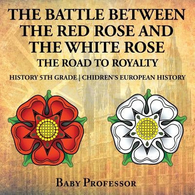 The Battle Between the Red Rose and the White Rose: The Road to Royalty History 5th Grade Chidren's European History by Baby Professor
