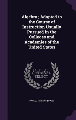 Algebra; Adapted to the Course of Instruction Usually Pursued in the Colleges and Academies of the United States by Towne, Paul a. 1823-1903