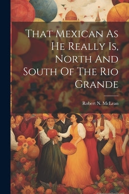 That Mexican As He Really Is, North And South Of The Rio Grande by McLean, Robert N.