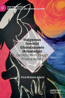 Indigenous Feminist Gikendaasowin (Knowledge): Decolonization Through Physical Activity by McGuire-Adams, Tricia