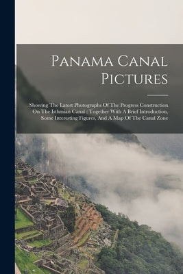 Panama Canal Pictures: Showing The Latest Photographs Of The Progress Construction On The Isthmian Canal: Together With A Brief Introduction, by Anonymous