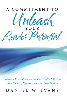 A Commitment to Unleash Your Leader Potential: Follow a Five-Step Process That Will Help You Find Success, Significance, and Satisfaction by Evans, Daniel W.