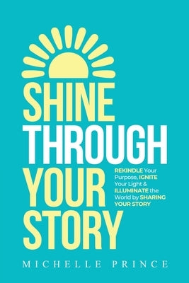 Shine Through Your Story: REKINDLE Your Purpose, IGNITE Your Light & ILLUMINATE the World by Sharing Your Story by Prince, Michelle