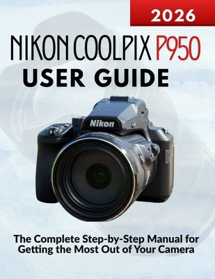 Nikon Coolpix P950 User Guide: The Complete Step-by-Step Manual for Getting the Most Out of Your Camera by Kohler, Markus