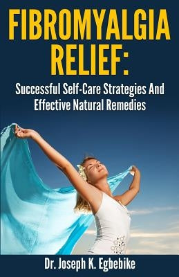 Fibromyalgia Relief: Successful Self-Care Strategies And Effective Natural Remedies by Egbebike Ph. D., Joseph Kizito