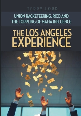 The Los Angeles Experience: Union Racketeering, RICO and the Toppling of Mafia Influence by Lord, Terry