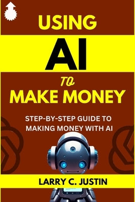 Using AI to Make Money: Step-By-Step Guide to Making Money with AI - Artificial Intelligence by Justin, Larry C.