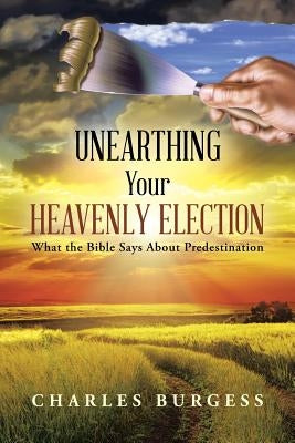 Unearthing Your Heavenly Election: What the Bible Says about Predestination by Burgess, Charles
