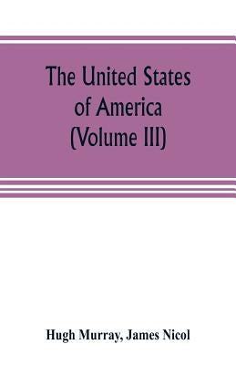 The United States of America (Volume III): their history from the earliest period; their industry, commerce, banking transactions, and national works; by Murray, Hugh