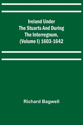 Ireland under the Stuarts and during the Interregnum, (Volume I) 1603-1642 by Bagwell, Richard