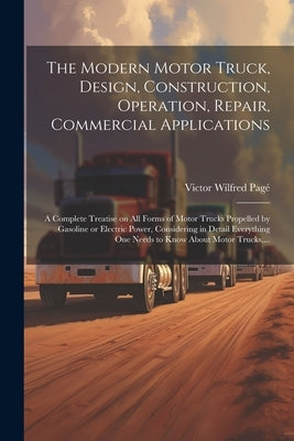The Modern Motor Truck, Design, Construction, Operation, Repair, Commercial Applications: A Complete Treatise on All Forms of Motor Trucks Propelled b by Pagé, Victor Wilfred 1885-1947