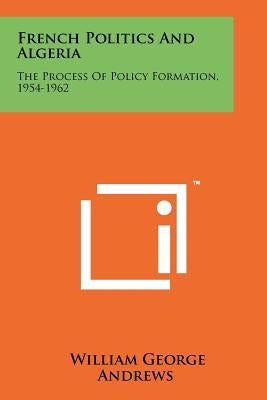 French Politics and Algeria: The Process of Policy Formation, 1954-1962 by Andrews, William George