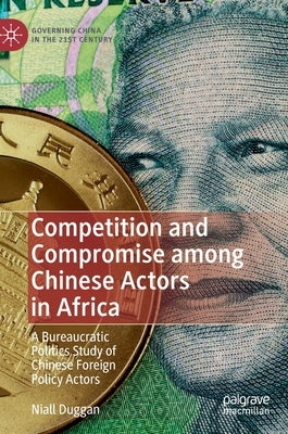 Competition and Compromise Among Chinese Actors in Africa: A Bureaucratic Politics Study of Chinese Foreign Policy Actors by Duggan, Niall