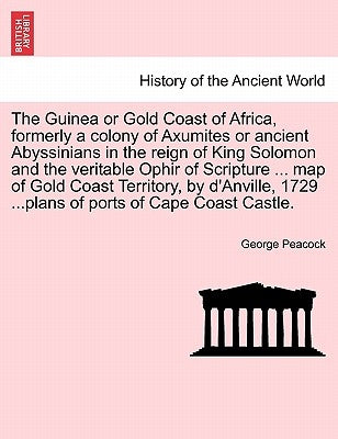 The Guinea or Gold Coast of Africa, Formerly a Colony of Axumites or Ancient Abyssinians in the Reign of King Solomon and the Veritable Ophir of Scrip by Peacock, George