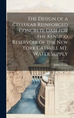 The Design of a Cellular Reinforced Concrete dam for the Kensico Reservoir of the New York Catskill Mt. Water Supply by Frank, Julian