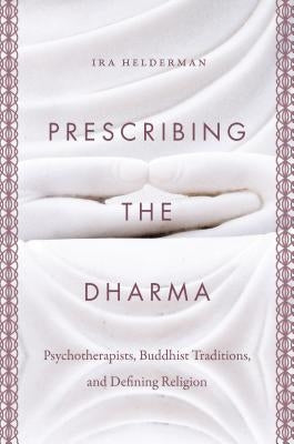 Prescribing the Dharma: Psychotherapists, Buddhist Traditions, and Defining Religion by Helderman, Ira