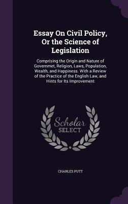 Essay On Civil Policy, Or the Science of Legislation: Comprising the Origin and Nature of Governmet, Religion, Laws, Population, Wealth, and Happiness by Putt, Charles