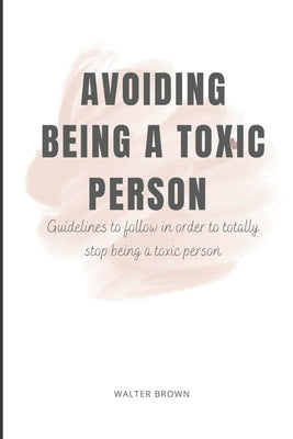 Avoiding Being A Toxic Person: Guidelines to follow in order to totally stop being a toxic person by Brown, Walter