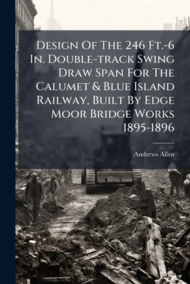 Design Of The 246 Ft.-6 In. Double-track Swing Draw Span For The Calumet & Blue Island Railway, Built By Edge Moor Bridge Works 1895-1896 by Allen, Andrews