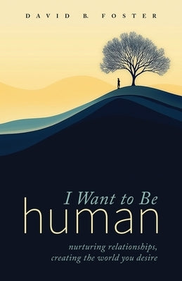 I Want to Be Human: Nurturing Relationships, Creating the World You Desire by Foster, David B.