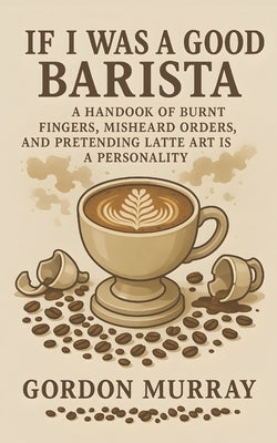 If I Was a Good Barista: A Handbook of Burnt Fingers, Misheard Orders, and Pretending Latte Art Is a Personality by Murray, Gordon
