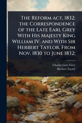 The Reform act, 1832; the Correspondence of the Late Earl Grey With His Majesty King William IV. and With Sir Herbert Taylor, From Nov. 1830 to June 1 by Grey, Charles Grey