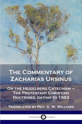 The Commentary of Zacharias Ursinus on the Heidelberg Catechism: On the Heidelberg Catechism - The Protestant Christian Doctrines, dating to 1563 by Ursinus, Zacharias