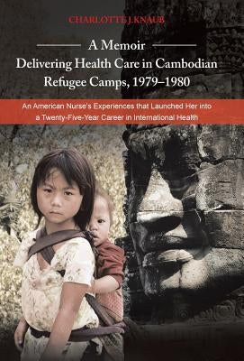 A Memoir-Delivering Health Care in Cambodian Refugee Camps, 1979-1980: An American Nurse's Experiences That Launched Her Into a Twenty-Five-Year Car by Knaub, Charlotte J.