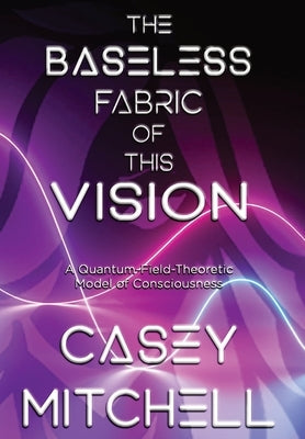 The Baseless Fabric of this Vision: A Quantum-Field-Theoretic Model of Consciousness by Mitchell, Casey William