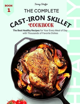 The Complete Cast Iron Skillet Cookbook: The Best Healthy Recipes for Your Every Meal of Day with Thousands of Favorite Dishes by Jeremy, Schaffer